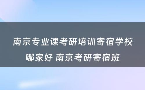 南京专业课考研培训寄宿学校哪家好 南京考研寄宿班