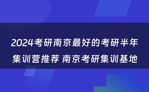 2024考研南京最好的考研半年集训营推荐 南京考研集训基地