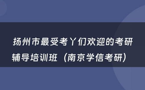 扬州市最受考丫们欢迎的考研辅导培训班（南京学信考研） 