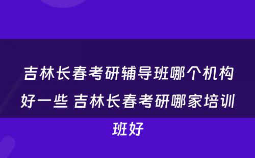 吉林长春考研辅导班哪个机构好一些 吉林长春考研哪家培训班好