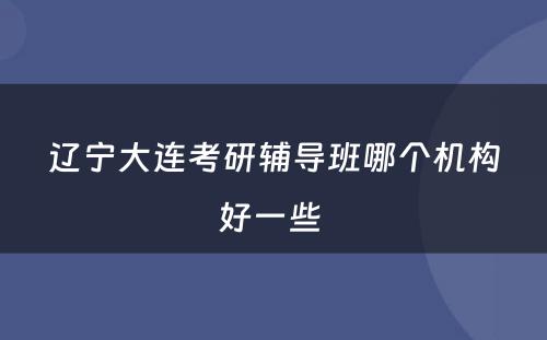 辽宁大连考研辅导班哪个机构好一些 