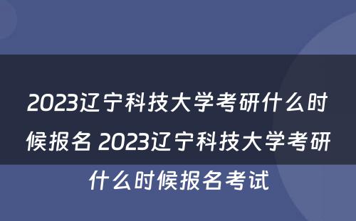 2023辽宁科技大学考研什么时候报名 2023辽宁科技大学考研什么时候报名考试