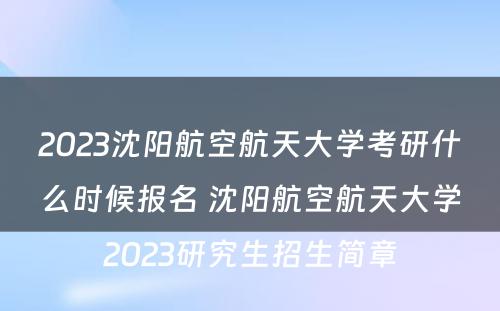 2023沈阳航空航天大学考研什么时候报名 沈阳航空航天大学2023研究生招生简章