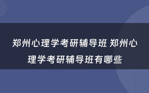 郑州心理学考研辅导班 郑州心理学考研辅导班有哪些