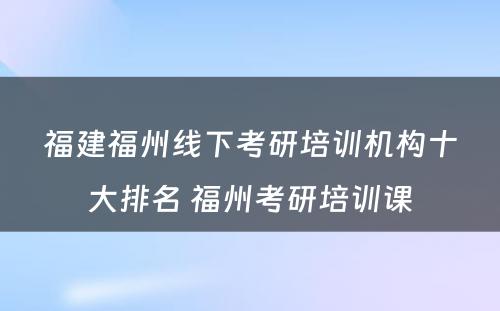 福建福州线下考研培训机构十大排名 福州考研培训课