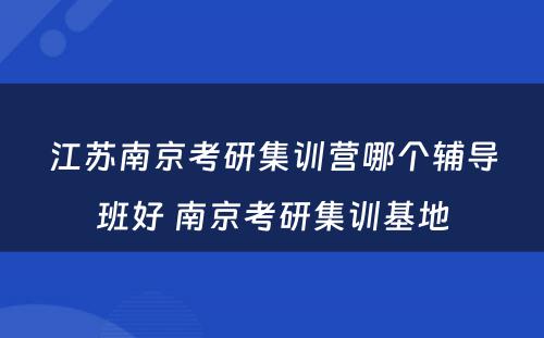 江苏南京考研集训营哪个辅导班好 南京考研集训基地