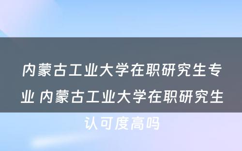 内蒙古工业大学在职研究生专业 内蒙古工业大学在职研究生认可度高吗