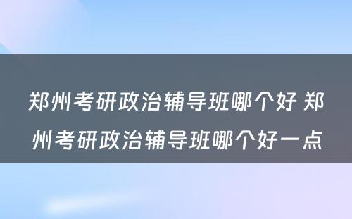 郑州考研政治辅导班哪个好 郑州考研政治辅导班哪个好一点