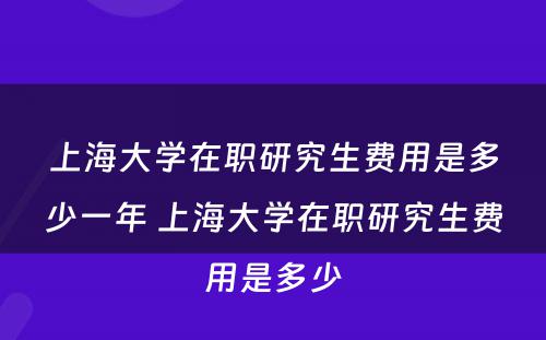 上海大学在职研究生费用是多少一年 上海大学在职研究生费用是多少