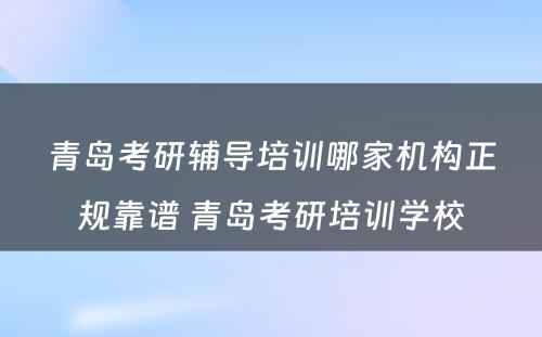 青岛考研辅导培训哪家机构正规靠谱 青岛考研培训学校