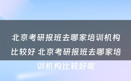 北京考研报班去哪家培训机构比较好 北京考研报班去哪家培训机构比较好呢