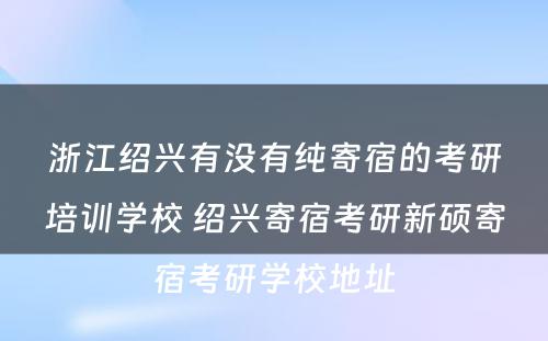 浙江绍兴有没有纯寄宿的考研培训学校 绍兴寄宿考研新硕寄宿考研学校地址