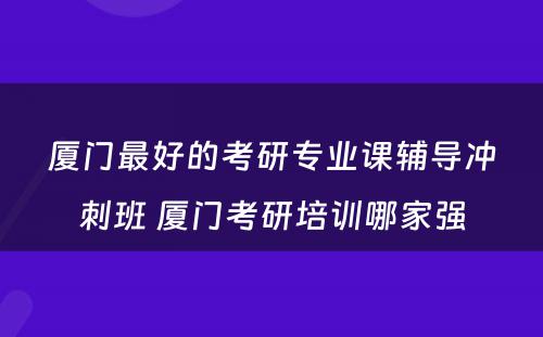 厦门最好的考研专业课辅导冲刺班 厦门考研培训哪家强