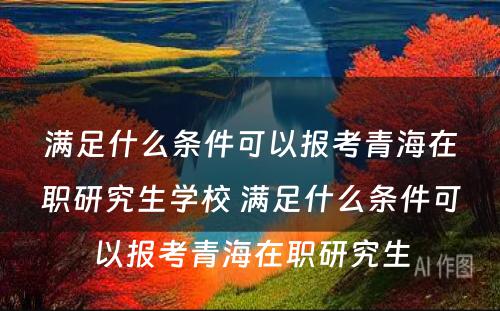 满足什么条件可以报考青海在职研究生学校 满足什么条件可以报考青海在职研究生