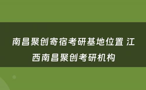 南昌聚创寄宿考研基地位置 江西南昌聚创考研机构