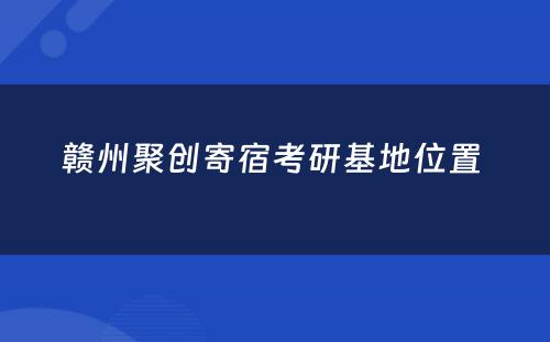 赣州聚创寄宿考研基地位置 