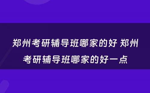 郑州考研辅导班哪家的好 郑州考研辅导班哪家的好一点