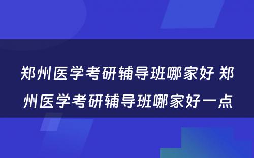 郑州医学考研辅导班哪家好 郑州医学考研辅导班哪家好一点