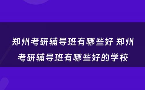 郑州考研辅导班有哪些好 郑州考研辅导班有哪些好的学校