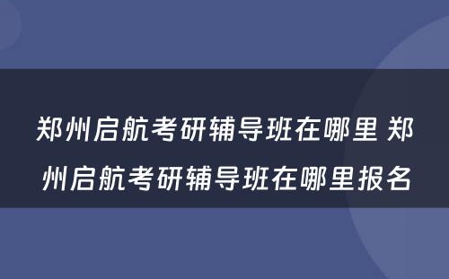 郑州启航考研辅导班在哪里 郑州启航考研辅导班在哪里报名