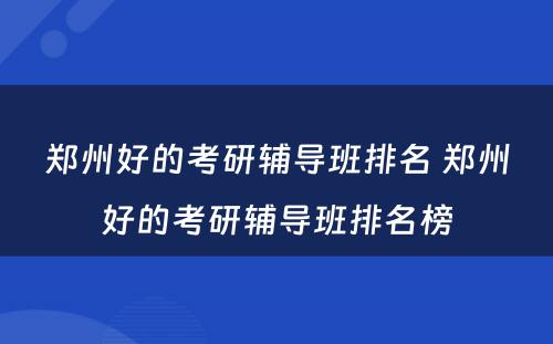 郑州好的考研辅导班排名 郑州好的考研辅导班排名榜