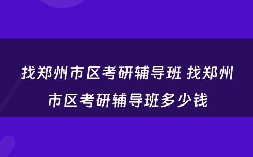 找郑州市区考研辅导班 找郑州市区考研辅导班多少钱