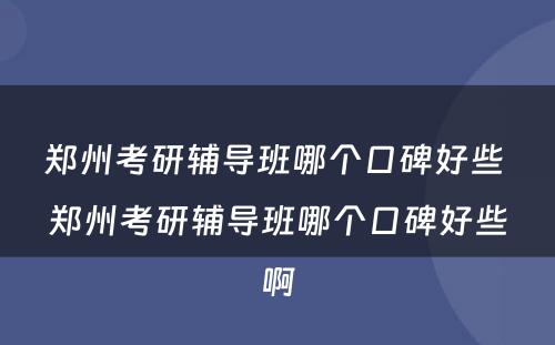 郑州考研辅导班哪个口碑好些 郑州考研辅导班哪个口碑好些啊