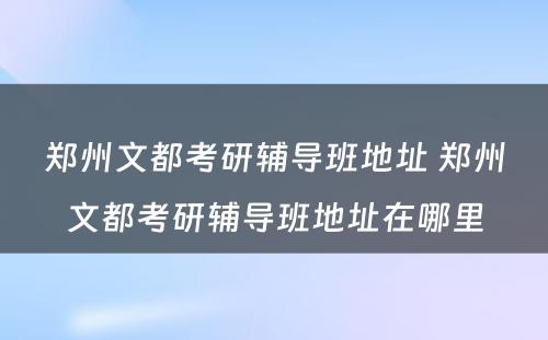 郑州文都考研辅导班地址 郑州文都考研辅导班地址在哪里