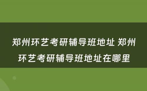 郑州环艺考研辅导班地址 郑州环艺考研辅导班地址在哪里