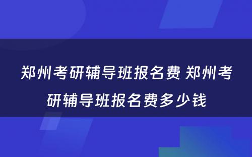 郑州考研辅导班报名费 郑州考研辅导班报名费多少钱