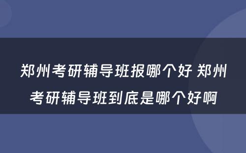 郑州考研辅导班报哪个好 郑州考研辅导班到底是哪个好啊