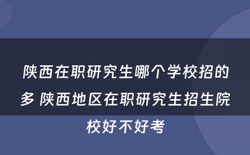 陕西在职研究生哪个学校招的多 陕西地区在职研究生招生院校好不好考