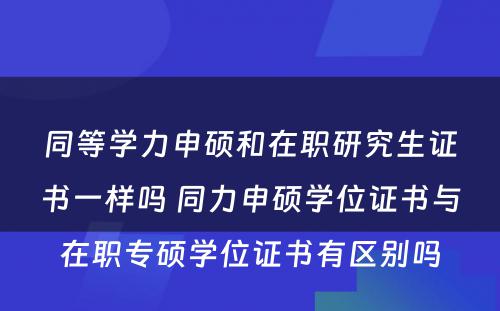 同等学力申硕和在职研究生证书一样吗 同力申硕学位证书与在职专硕学位证书有区别吗