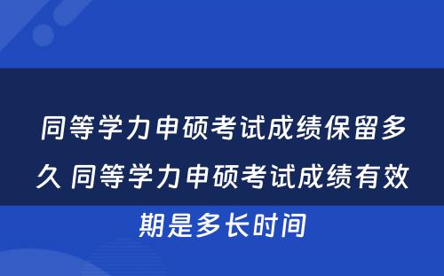 同等学力申硕考试成绩保留多久 同等学力申硕考试成绩有效期是多长时间