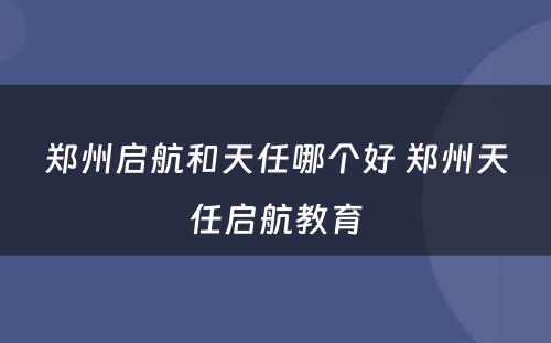 郑州启航和天任哪个好 郑州天任启航教育
