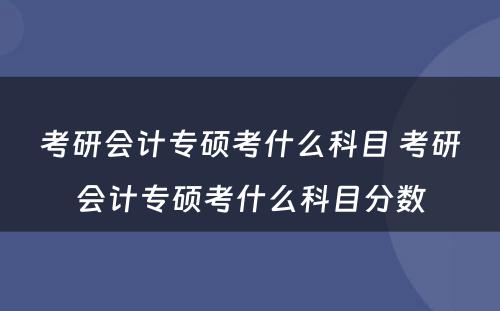 考研会计专硕考什么科目 考研会计专硕考什么科目分数