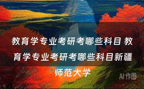 教育学专业考研考哪些科目 教育学专业考研考哪些科目新疆师范大学