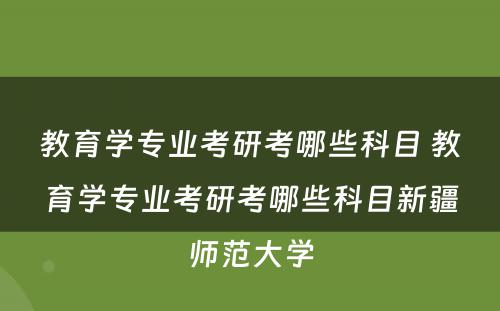 教育学专业考研考哪些科目 教育学专业考研考哪些科目新疆师范大学
