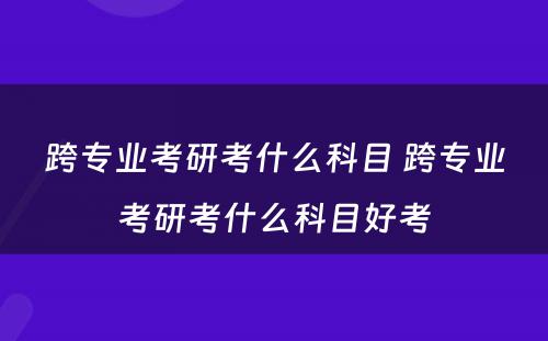 跨专业考研考什么科目 跨专业考研考什么科目好考