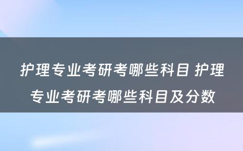护理专业考研考哪些科目 护理专业考研考哪些科目及分数