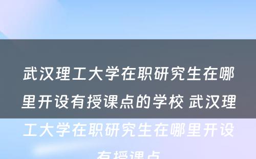 武汉理工大学在职研究生在哪里开设有授课点的学校 武汉理工大学在职研究生在哪里开设有授课点