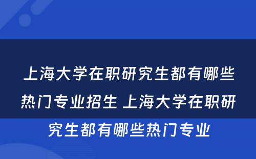 上海大学在职研究生都有哪些热门专业招生 上海大学在职研究生都有哪些热门专业