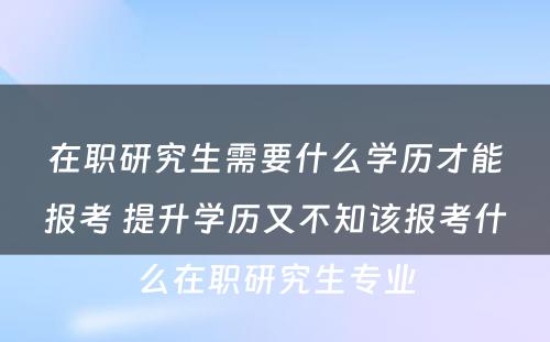 在职研究生需要什么学历才能报考 提升学历又不知该报考什么在职研究生专业