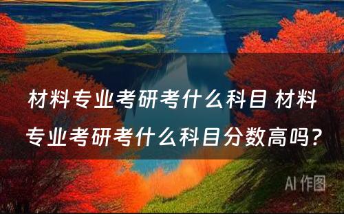 材料专业考研考什么科目 材料专业考研考什么科目分数高吗?