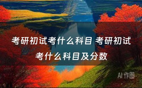 考研初试考什么科目 考研初试考什么科目及分数