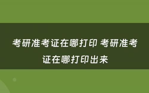 考研准考证在哪打印 考研准考证在哪打印出来