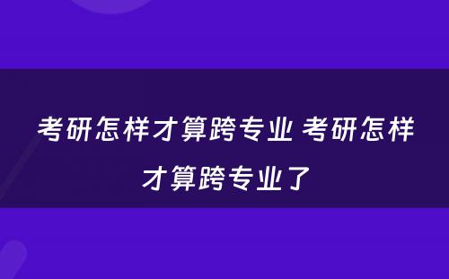 考研怎样才算跨专业 考研怎样才算跨专业了