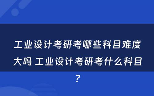 工业设计考研考哪些科目难度大吗 工业设计考研考什么科目?