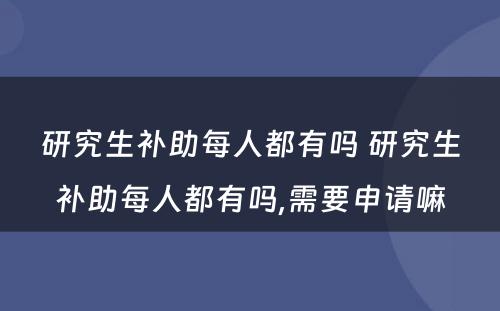 研究生补助每人都有吗 研究生补助每人都有吗,需要申请嘛