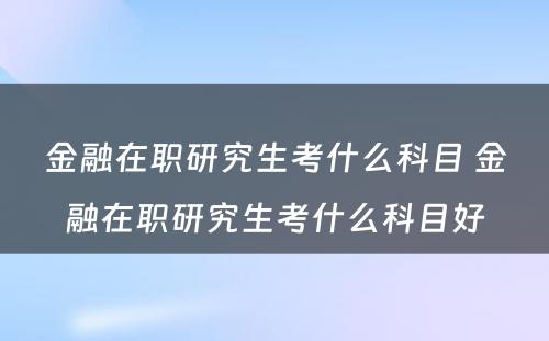 金融在职研究生考什么科目 金融在职研究生考什么科目好